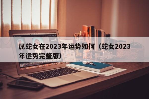 属蛇女在2023年运势如何(蛇女2023年运势完整版)