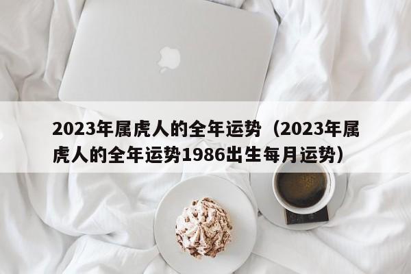 2023年属虎人的全年运势(2023年属虎人的全年运势1986出生每月运势)