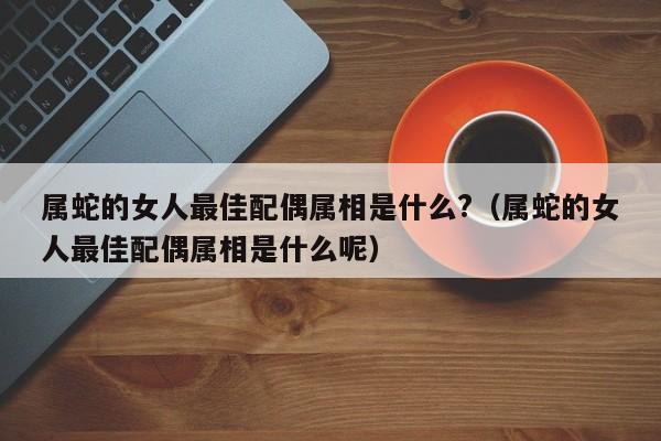 属蛇的女人最佳配偶属相是什么?(属蛇的女人最佳配偶属相是什么呢)