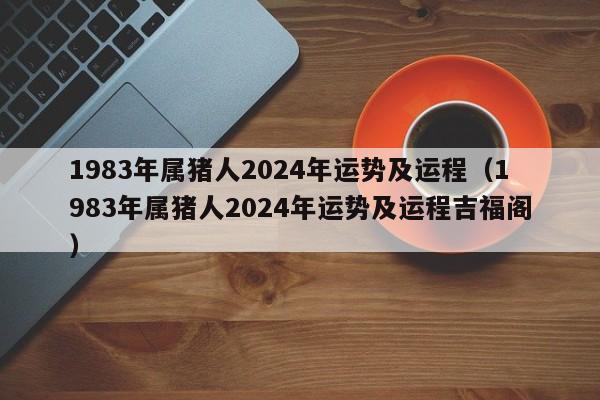 1983年属猪人2024年运势及运程（1983年属猪人2024年运势及运程吉福阁）