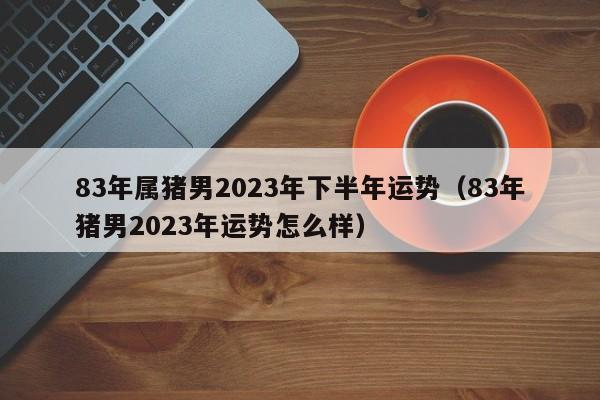 83年属猪男2023年下半年运势（83年猪男2023年运势怎么样）