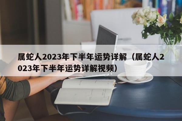 属蛇人2023年下半年运势详解（属蛇人2023年下半年运势详解视频）