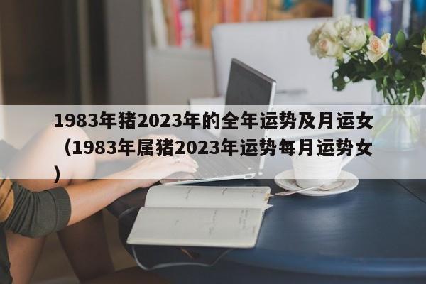1983年猪2023年的全年运势及月运女（1983年属猪2023年运势每月运势女）