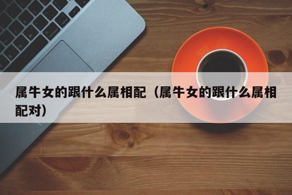 属牛女的跟什么属相配（属牛女的跟什么属相配对）