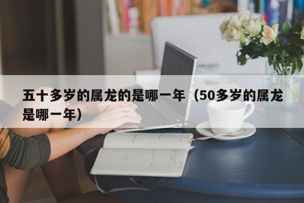 五十多岁的属龙的是哪一年（50多岁的属龙是哪一年）
