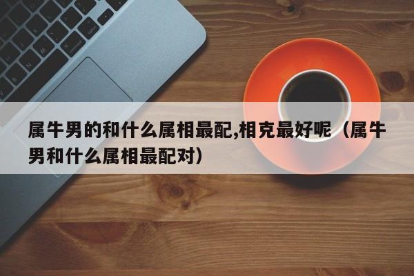 属牛男的和什么属相最配,相克最好呢（属牛男和什么属相最配对）