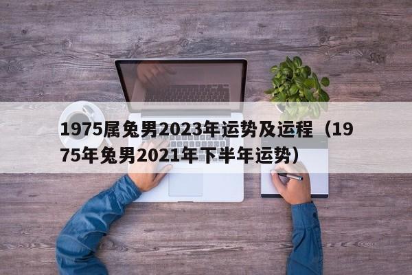 1975属兔男2023年运势及运程（1975年兔男2021年下半年运势）