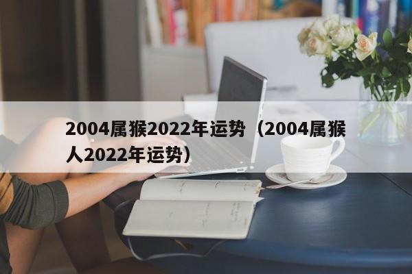 2004属猴2022年运势（2004属猴人2022年运势）