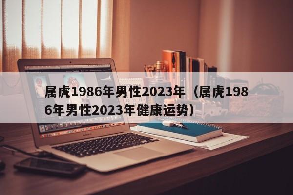 属虎1986年男性2023年（属虎1986年男性2023年健康运势）