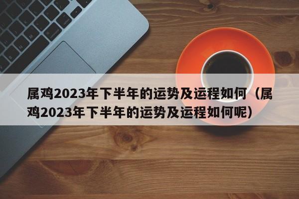 属鸡2023年下半年的运势及运程如何（属鸡2023年下半年的运势及运程如何呢）