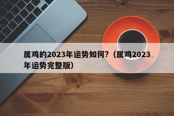 属鸡的2023年运势如何?（属鸡2023年运势完整版）