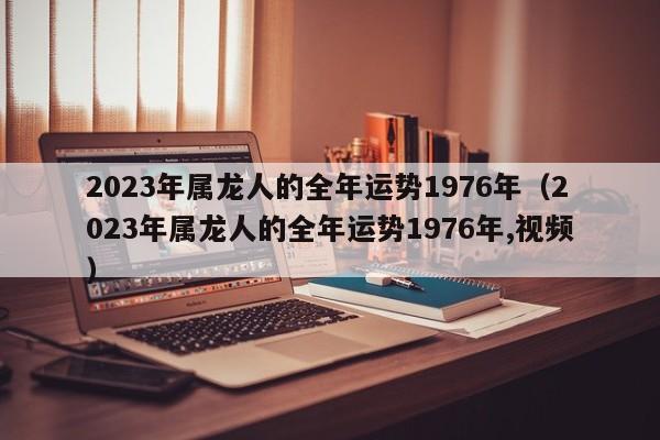 2023年属龙人的全年运势1976年（2023年属龙人的全年运势1976年,视频）