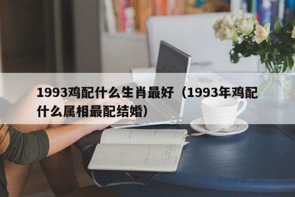 1993鸡配什么生肖最好（1993年鸡配什么属相最配结婚）