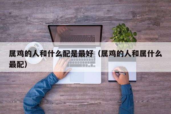 属鸡的人和什么配是最好（属鸡的人和属什么最配）