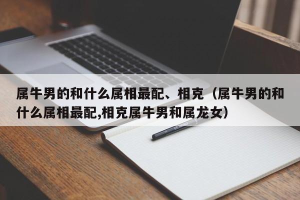 属牛男的和什么属相最配、相克（属牛男的和什么属相最配,相克属牛男和属龙女）
