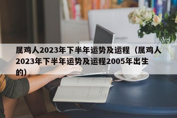 属鸡人2023年下半年运势及运程（属鸡人2023年下半年运势及运程2005年出生的）