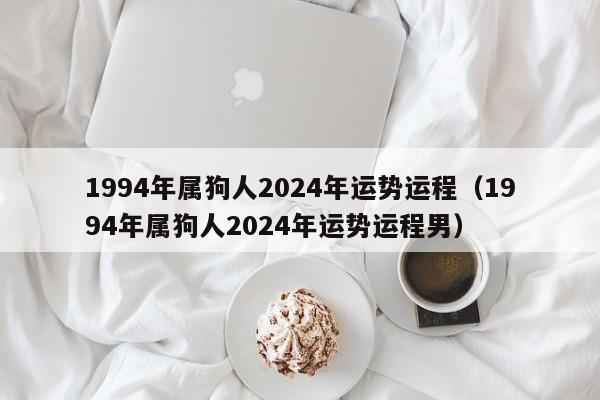 1994年属狗人2024年运势运程（1994年属狗人2024年运势运程男）
