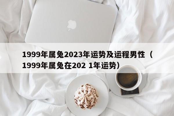 1999年属兔2023年运势及运程男性（1999年属兔在202 1年运势）