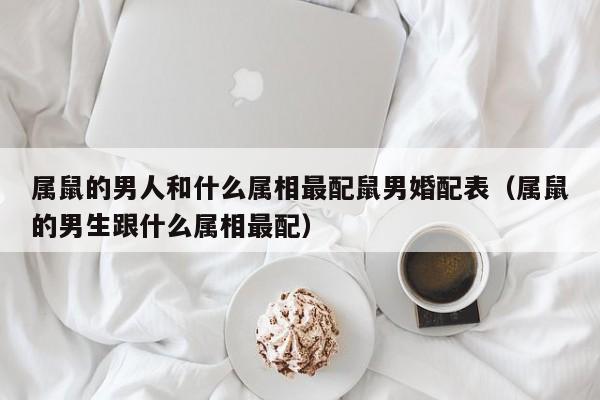 属鼠的男人和什么属相最配鼠男婚配表（属鼠的男生跟什么属相最配）
