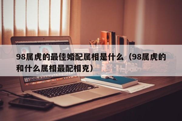 98属虎的最佳婚配属相是什么（98属虎的和什么属相最配相克）