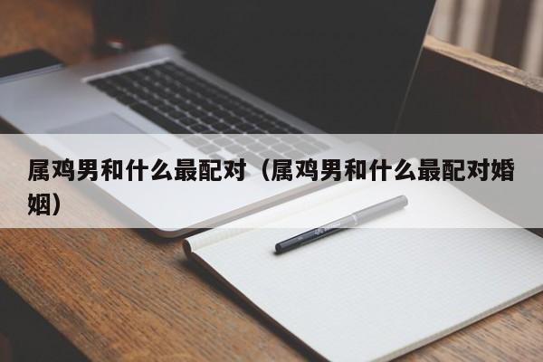 属鸡男和什么最配对（属鸡男和什么最配对婚姻）