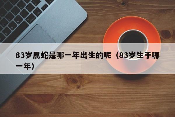83岁属蛇是哪一年出生的呢（83岁生于哪一年）