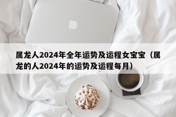 属龙人2024年全年运势及运程女宝宝（属龙的人2024年的运势及运程每月）