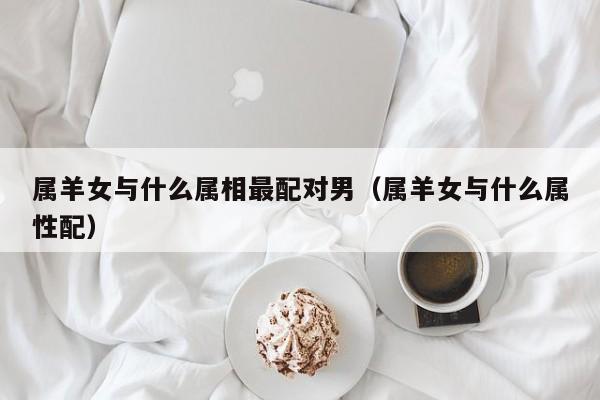 属羊女与什么属相最配对男（属羊女与什么属性配）