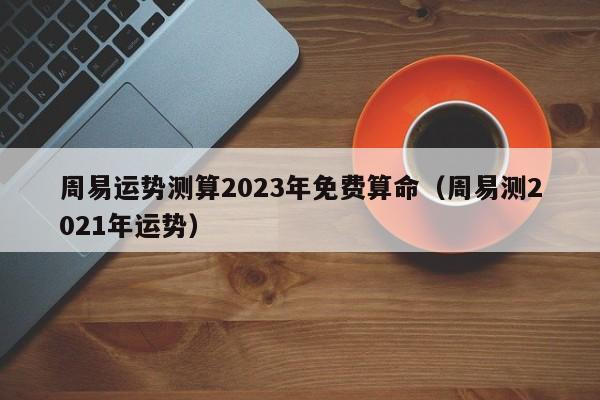周易运势测算2023年免费算命（周易测2021年运势）