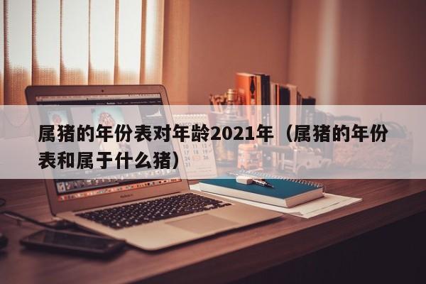 属猪的年份表对年龄2021年（属猪的年份表和属于什么猪）