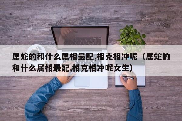 属蛇的和什么属相最配,相克相冲呢（属蛇的和什么属相最配,相克相冲呢女生）