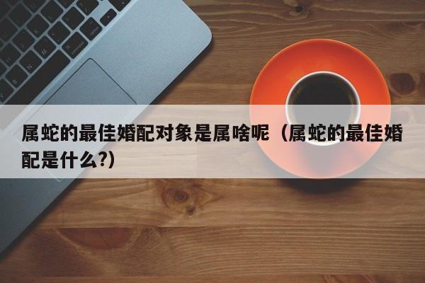 属蛇的最佳婚配对象是属啥呢（属蛇的最佳婚配是什么?）