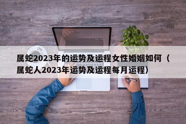 属蛇2023年的运势及运程女性婚姻如何（属蛇人2023年运势及运程每月运程）