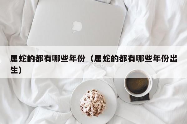 属蛇的都有哪些年份（属蛇的都有哪些年份出生）