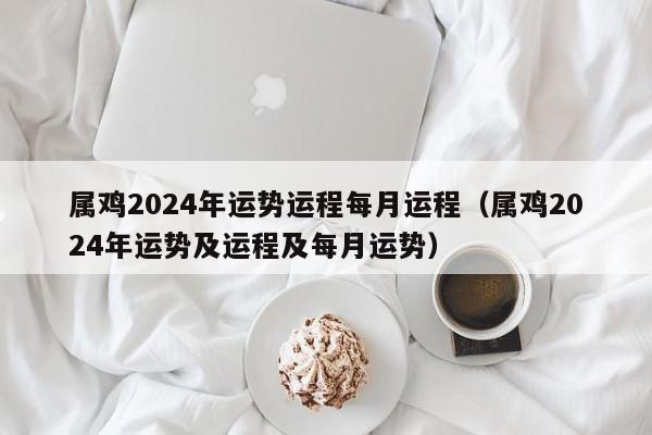 属鸡2024年运势运程每月运程（属鸡2024年运势及运程及每月运势）