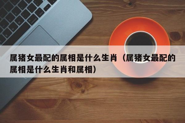 属猪女最配的属相是什么生肖（属猪女最配的属相是什么生肖和属相）