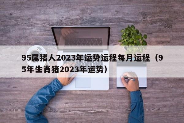 95属猪人2023年运势运程每月运程（95年生肖猪2023年运势）