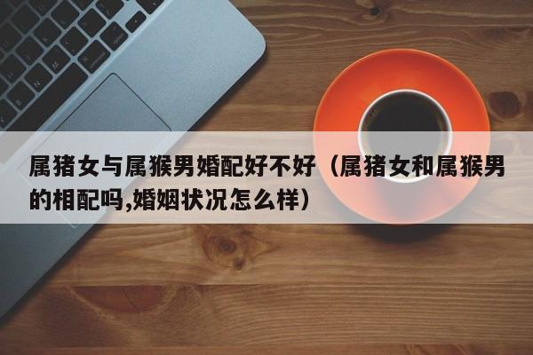 属猪女与属猴男婚配好不好（属猪女和属猴男的相配吗,婚姻状况怎么样）