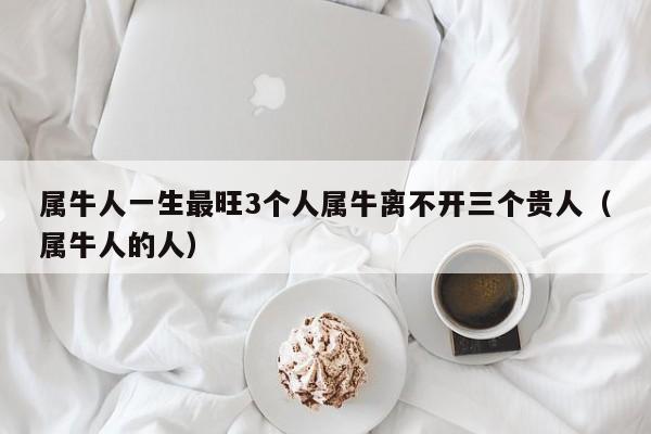 属牛人一生最旺3个人属牛离不开三个贵人（属牛人的人）