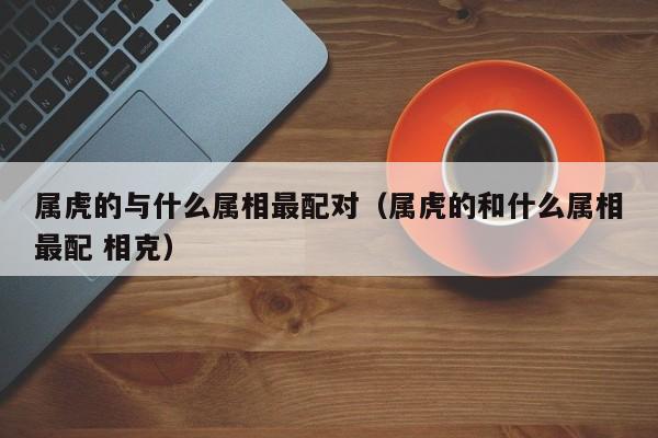 属虎的与什么属相最配对（属虎的和什么属相最配 相克）
