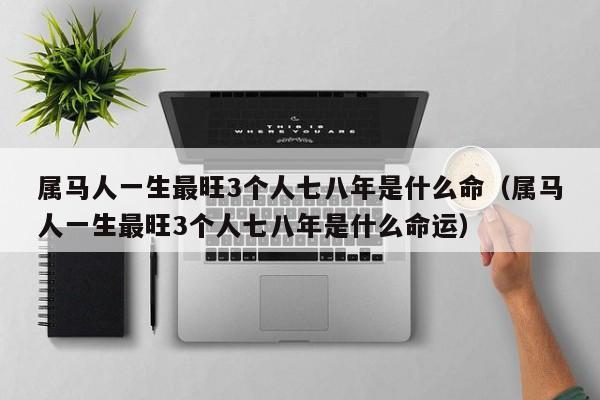 属马人一生最旺3个人七八年是什么命（属马人一生最旺3个人七八年是什么命运）