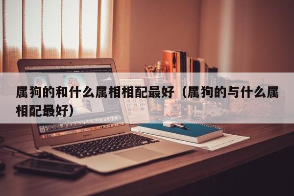 属狗的和什么属相相配最好（属狗的与什么属相配最好）