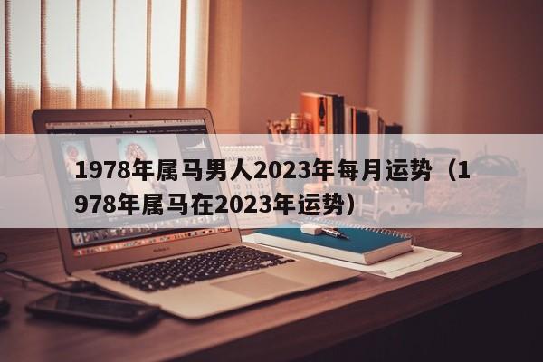 1978年属马男人2023年每月运势（1978年属马在2023年运势）