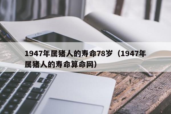 1947年属猪人的寿命78岁（1947年属猪人的寿命算命网）