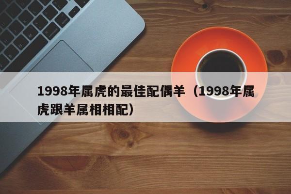 1998年属虎的最佳配偶羊（1998年属虎跟羊属相相配）