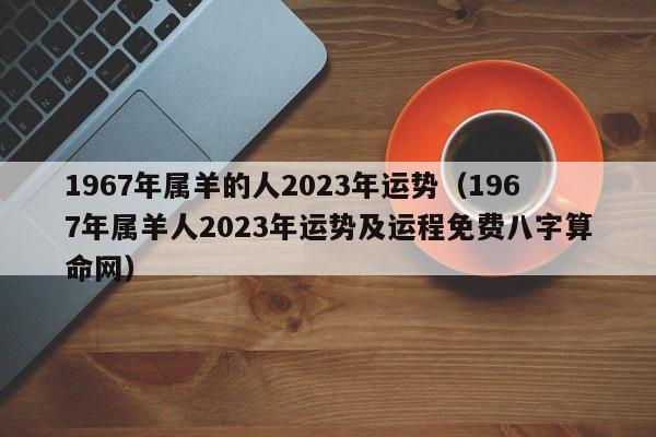 1967年属羊的人2023年运势（1967年属羊人2023年运势及运程免费八字算命网）