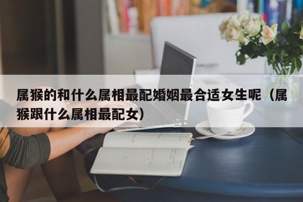 属猴的和什么属相最配婚姻最合适女生呢（属猴跟什么属相最配女）