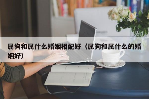 属狗和属什么婚姻相配好（属狗和属什么的婚姻好）