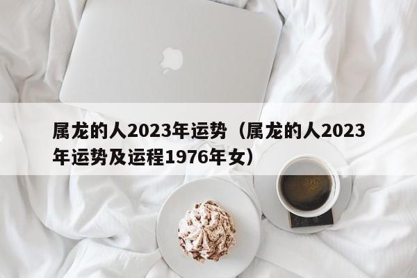 属龙的人2023年运势（属龙的人2023年运势及运程1976年女）