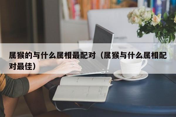 属猴的与什么属相最配对（属猴与什么属相配对最佳）